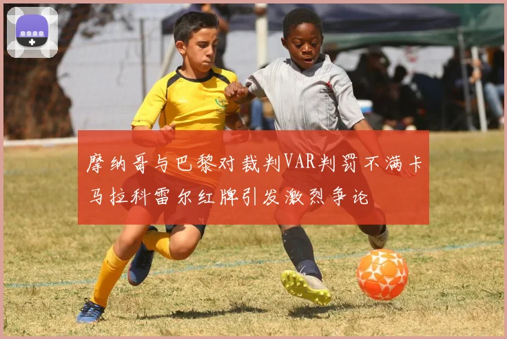 摩纳哥与巴黎对裁判VAR判罚不满卡马拉科雷尔红牌引发激烈争论