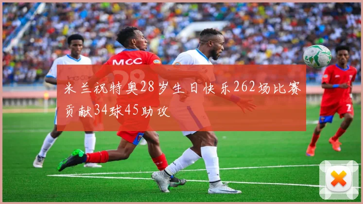 米兰祝特奥28岁生日快乐262场比赛贡献34球45助攻