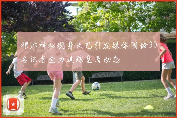 穆帅神秘现身大巴引发媒体围堵30名记者全力追踪皇马动态