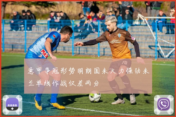 意甲争冠形势明朗国米火力强劲米兰单线作战仅差两分