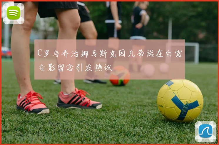 C罗与乔治娜马斯克因凡蒂诺在白宫合影留念引发热议