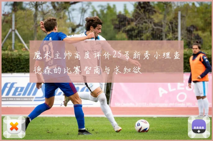 魔术主帅高度评价25号新秀小理查德森的比赛智商与求知欲