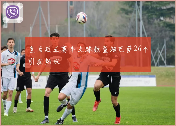 皇马近五赛季点球数量超巴萨26个引发热议