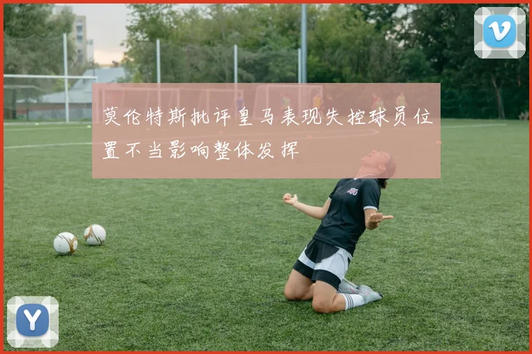 莫伦特斯批评皇马表现失控球员位置不当影响整体发挥