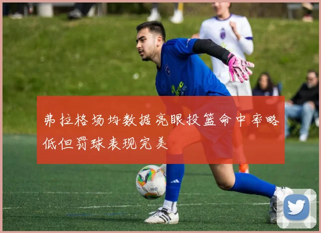 弗拉格场均数据亮眼投篮命中率略低但罚球表现完美