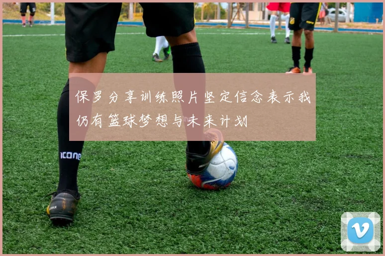 保罗分享训练照片坚定信念表示我仍有篮球梦想与未来计划