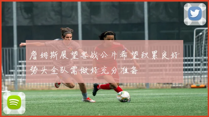 詹姆斯展望客战公牛希望积累良好势头全队需做好充分准备