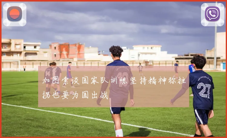 加图索谈国家队训练坚持精神称拄拐也要为国出战