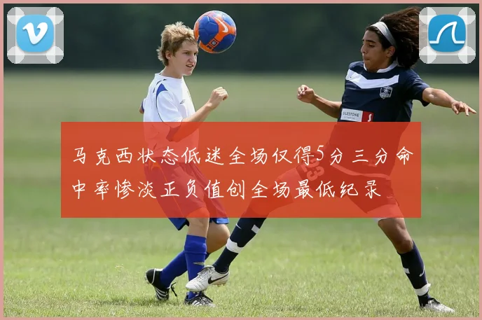 马克西状态低迷全场仅得5分三分命中率惨淡正负值创全场最低纪录