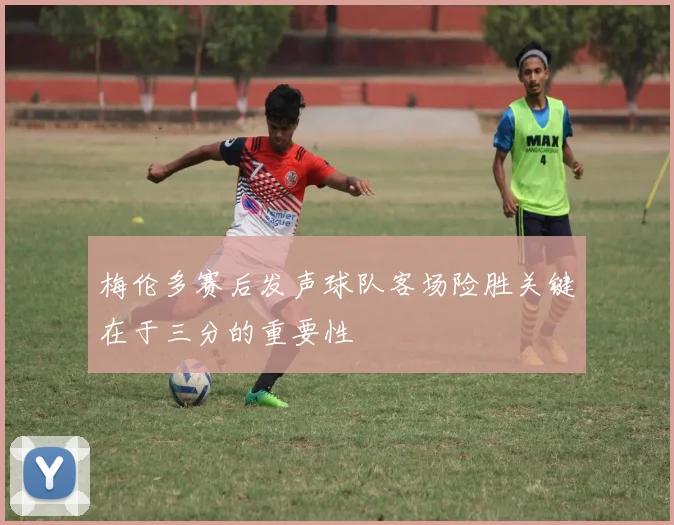 梅伦多赛后发声球队客场险胜关键在于三分的重要性