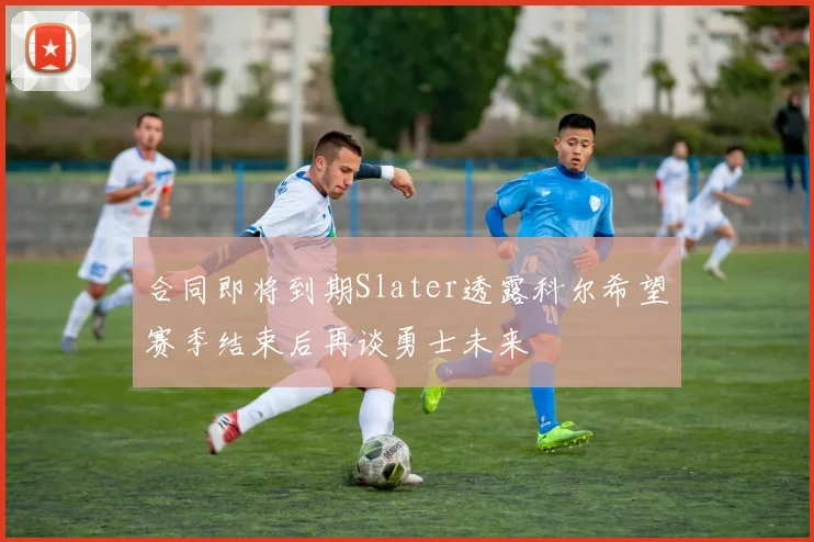 合同即将到期Slater透露科尔希望赛季结束后再谈勇士未来