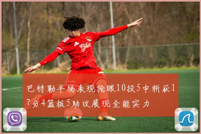 巴特勒半场表现抢眼10投5中斩获17分4篮板5助攻展现全能实力