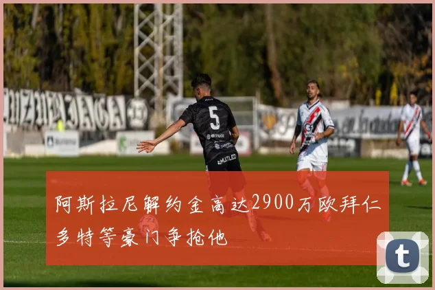 阿斯拉尼解约金高达2900万欧拜仁多特等豪门争抢他