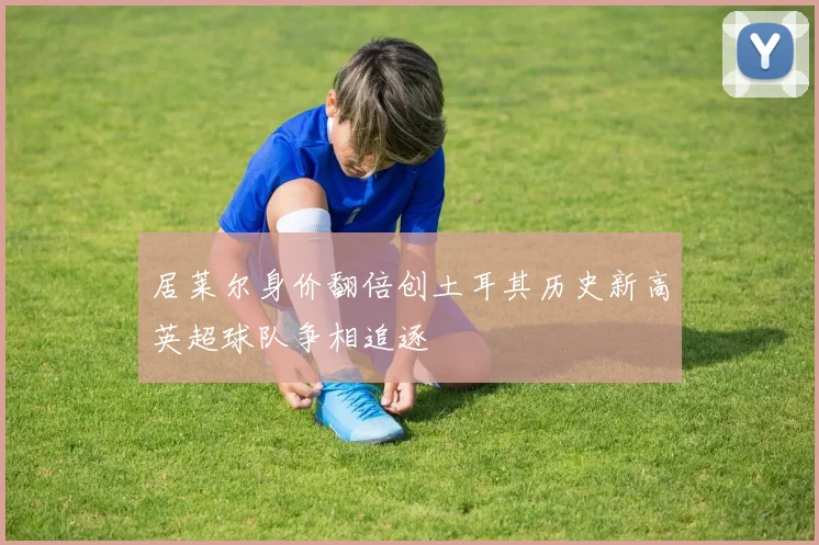 居莱尔身价翻倍创土耳其历史新高英超球队争相追逐