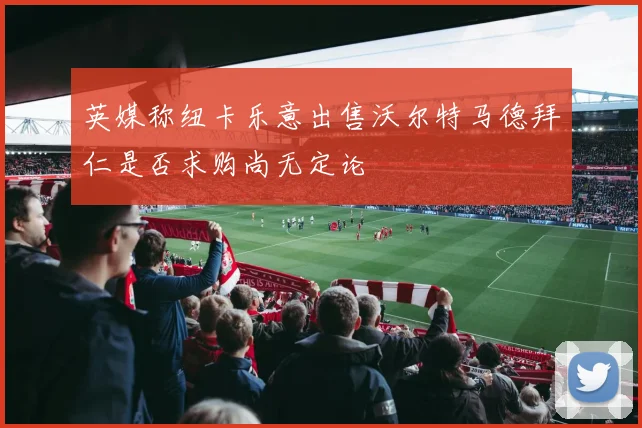 英媒称纽卡乐意出售沃尔特马德拜仁是否求购尚无定论
