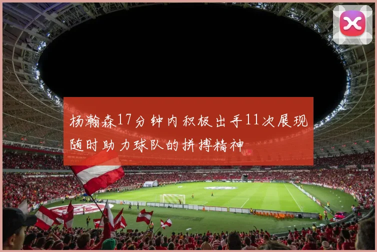 杨瀚森17分钟内积极出手11次展现随时助力球队的拼搏精神