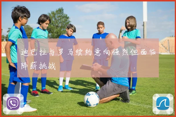 迪巴拉与罗马续约意向强烈但面临降薪挑战