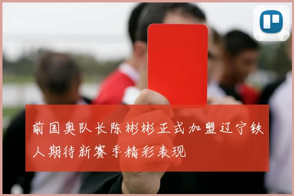 前国奥队长陈彬彬正式加盟辽宁铁人期待新赛季精彩表现