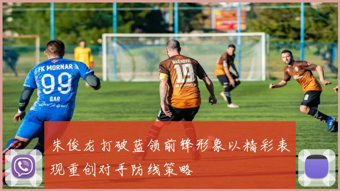 朱俊龙打破蓝领前锋形象以精彩表现重创对手防线策略