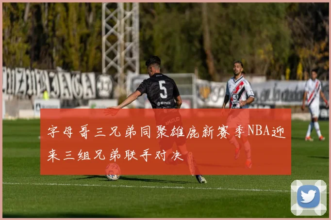 字母哥三兄弟同聚雄鹿新赛季NBA迎来三组兄弟联手对决