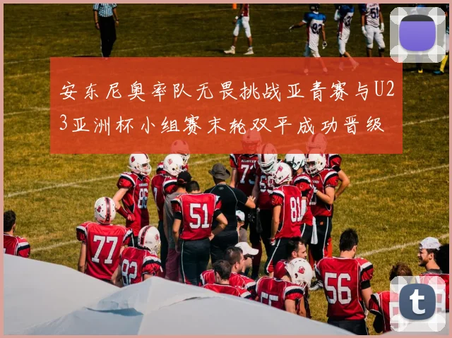 安东尼奥率队无畏挑战亚青赛与U23亚洲杯小组赛末轮双平成功晋级