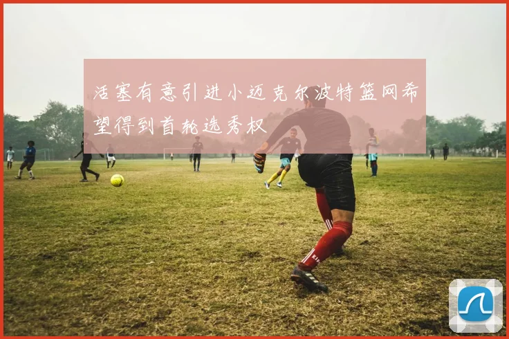 活塞有意引进小迈克尔波特篮网希望得到首轮选秀权