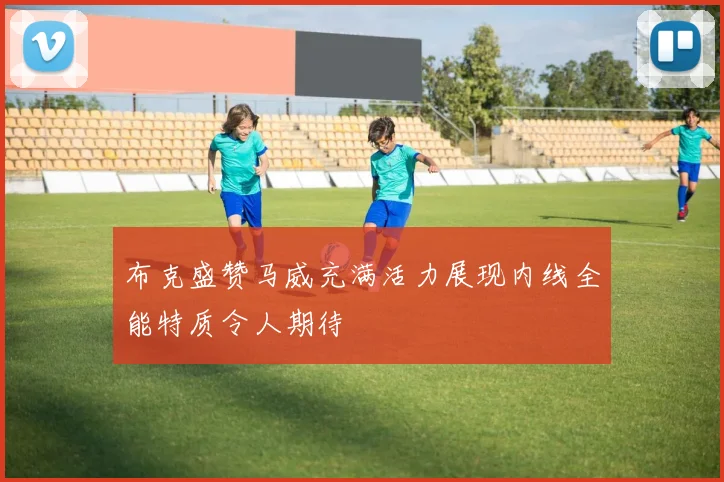 布克盛赞马威充满活力展现内线全能特质令人期待