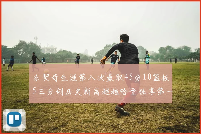 东契奇生涯第八次豪取45分10篮板5三分创历史新高超越哈登独享第一